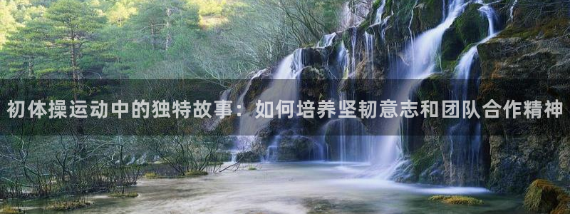 xc体育app官方网站：初体操运动中的独特故事：如何培养坚韧意志和团队合作精神